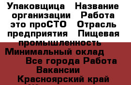 Упаковщица › Название организации ­ Работа-это проСТО › Отрасль предприятия ­ Пищевая промышленность › Минимальный оклад ­ 20 000 - Все города Работа » Вакансии   . Красноярский край,Железногорск г.